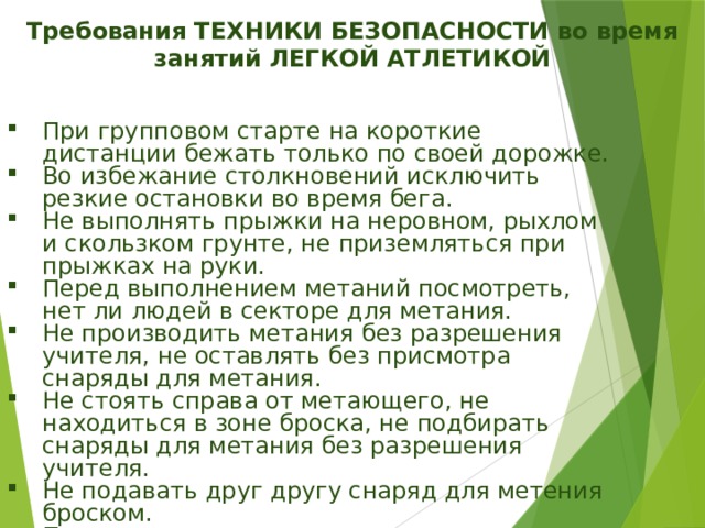 Требования ТЕХНИКИ БЕЗОПАСНОСТИ во время занятий ЛЕГКОЙ АТЛЕТИКОЙ При групповом старте на короткие дистанции бежать только по своей дорожке. Во избежание столкновений исключить резкие остановки во время бега. Не выполнять прыжки на неровном, рыхлом и скользком грунте, не приземляться при прыжках на руки. Перед выполнением метаний посмотреть, нет ли людей в секторе для метания. Не производить метания без разрешения учителя, не оставлять без присмотра снаряды для метания. Не стоять справа от метающего, не находиться в зоне броска, не подбирать снаряды для метания без разрешения учителя. Не подавать друг другу снаряд для метения броском. При плохом самочувствии прекратить занятия и сообщить об этом учителю. 