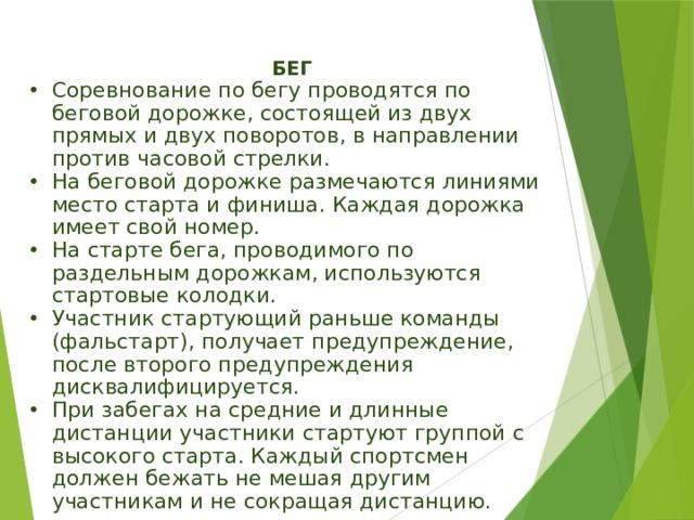 БЕГ Соревнование по бегу проводятся по беговой дорожке, состоящей из двух прямых и двух поворотов, в направлении против часовой стрелки. На беговой дорожке размечаются линиями место старта и финиша. Каждая дорожка имеет свой номер. На старте бега, проводимого по раздельным дорожкам, используются стартовые колодки. Участник стартующий раньше команды (фальстарт), получает предупреждение, после второго предупреждения дисквалифицируется. При забегах на средние и длинные дистанции участники стартуют группой с высокого старта. Каждый спортсмен должен бежать не мешая другим участникам и не сокращая дистанцию. 