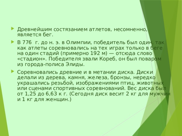 Древнейшим состязанием атлетов, несомненно, является бег. В 776  г. до н. э. в Олимпии, победитель был один, так как атлеты соревновались на тех играх только в беге на один стадий (примерно 192 м) — отсюда слово «стадион». Победителя звали Кореб, он был поваром из города-полиса Элиды. Соревновались древние и в метании диска. Диски делали из дерева, камня, железа, бронзы, нередко украшались резьбой, изображениями птиц, животных или сценами спортивных соревнований. Вес диска был от 1,25 до 6,63 к г. (Сегодня диск весит 2 кг для мужчин и 1 кг для женщин.)     