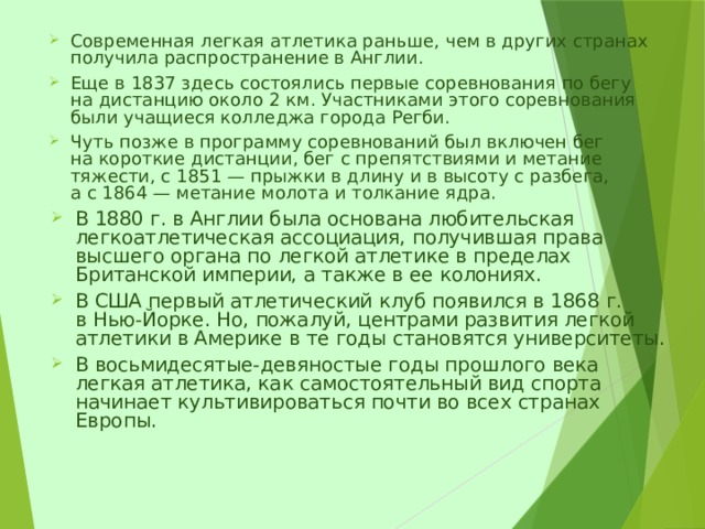 Современная легкая атлетика раньше, чем в других странах получила распространение в Англии. Еще в 1837 здесь состоялись первые соревнования по бегу на дистанцию около 2 км. Участниками этого соревнования были учащиеся колледжа города Регби. Чуть позже в программу соревнований был включен бег на короткие дистанции, бег с препятствиями и метание тяжести, с 1851 — прыжки в длину и в высоту с разбега, а с 1864 — метание молота и толкание ядра. В 1880 г. в Англии была основана любительская легкоатлетическая ассоциация, получившая права высшего органа по легкой атлетике в пределах Британской империи, а также в ее колониях. В США первый атлетический клуб появился в 1868 г. в Нью-Йорке. Но, пожалуй, центрами развития легкой атлетики в Америке в те годы становятся университеты. В восьмидесятые-девяностые годы прошлого века легкая атлетика, как самостоятельный вид спорта начинает культивироваться почти во всех странах Европы. 