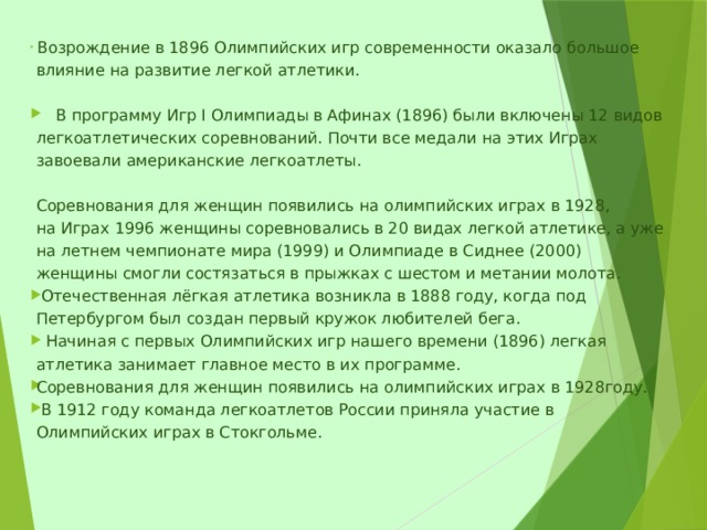  Возрождение в 1896 Олимпийских игр современности оказало большое влияние на развитие легкой атлетики.  В программу Игр I Олимпиады в Афинах (1896) были включены 12 видов легкоатлетических соревнований. Почти все медали на этих Играх завоевали американские легкоатлеты.   Соревнования для женщин появились на олимпийских играх в 1928, на Играх 1996 женщины соревновались в 20 видах легкой атлетике, а уже на летнем чемпионате мира (1999) и Олимпиаде в Сиднее (2000) женщины смогли состязаться в прыжках с шестом и метании молота.  Отечественная лёгкая атлетика возникла в 1888 году, когда под Петербургом был создан первый кружок любителей бега.  Начиная с первых Олимпийских игр нашего времени (1896) легкая атлетика занимает главное место в их программе. Соревнования для женщин появились на олимпийских играх в 1928году.  В 1912 году команда легкоатлетов России приняла участие в Олимпийских играх в Стокгольме. 