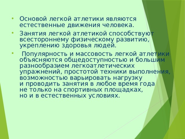 Основой легкой атлетики являются естественные движения человека. Занятия легкой атлетикой способствуют всестороннему физическому развитию, укреплению здоровья людей.  Популярность и массовость легкой атлетики объясняются общедоступностью и большим разнообразием легкоатлетических упражнений, простотой техники выполнения, возможностью варьировать нагрузку и проводить занятия в любое время года не только на спортивных площадках, но и в естественных условиях. 
