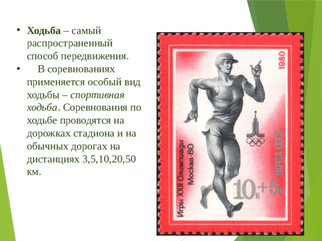 Ходьба – самый распространенный способ передвижения.  В соревнованиях применяется особый вид ходьбы – спортивная ходьба . Соревнования по ходьбе проводятся на дорожках стадиона и на обычных дорогах на дистанциях 3,5,10,20,50 км. 
