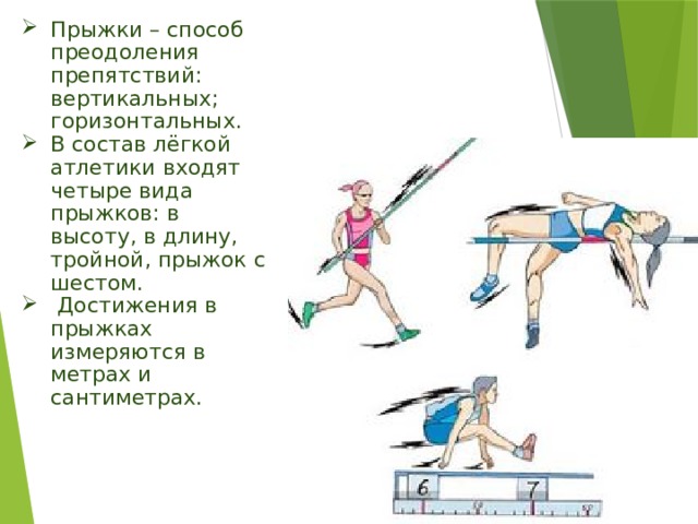 Прыжки – способ преодоления препятствий: вертикальных; горизонтальных. В состав лёгкой атлетики входят четыре вида прыжков: в высоту, в длину, тройной, прыжок с шестом.  Достижения в прыжках измеряются в метрах и сантиметрах. 