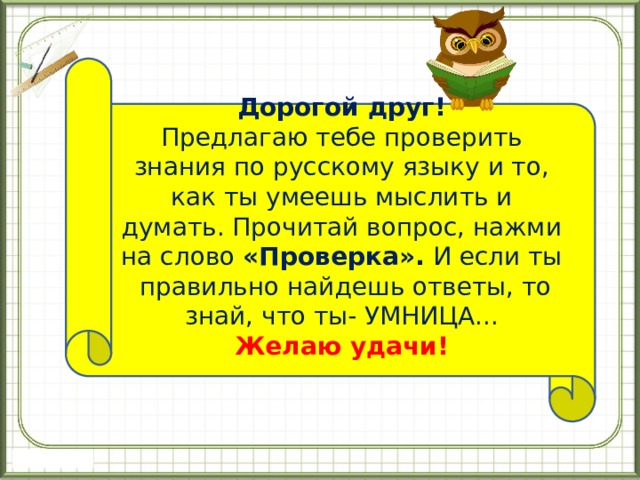 Дорогой друг! Предлагаю тебе проверить знания по русскому языку и то, как ты умеешь мыслить и думать. Прочитай вопрос, нажми на слово «Проверка». И если ты правильно найдешь ответы, то знай, что ты- УМНИЦА... Желаю удачи! 