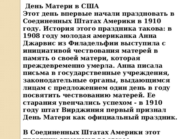  День Матери в США  Этот день впервые начали праздновать в Соединенных Штатах Америки в 1910 году. История этого праздника такова: в 1908 году молодая американка Анна Джарвис из Филадельфии выступила с инициативой чествования матерей в память о своей матери, которая преждевременно умерла. Анна писала письма в государственные учреждения, законодательные органы, выдающимся лицам с предложением один день в году посвятить чествованию матерей. Ее старания увенчались успехом - в 1910 году штат Вирджиния первый признал День Матери как официальный праздник.  В Соединенных Штатах Америки этот праздник отмечают во  второе воскресенье мая. 