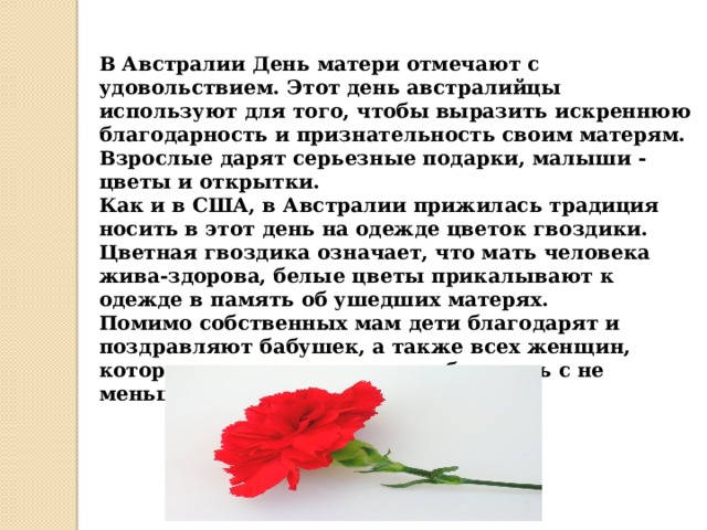 В Австралии День матери отмечают с удовольствием. Этот день австралийцы используют для того, чтобы выразить искреннюю благодарность и признательность своим матерям. Взрослые дарят серьезные подарки, малыши - цветы и открытки.  Как и в США, в Австралии прижилась традиция носить в этот день на одежде цветок гвоздики. Цветная гвоздика означает, что мать человека жива-здорова, белые цветы прикалывают к одежде в память об ушедших матерях.  Помимо собственных мам дети благодарят и поздравляют бабушек, а также всех женщин, которые воспитывали их и заботились с не меньшей любовью.    