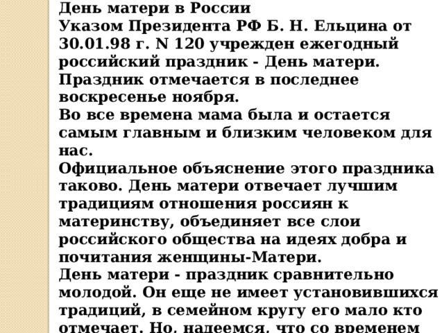 День матери в России  Указом Президента РФ Б. Н. Ельцина от 30.01.98 г. N 120 учрежден ежегодный российский праздник - День матери. Праздник отмечается в последнее воскресенье ноября.  Во все времена мама была и остается самым главным и близким человеком для нас.  Официальное объяснение этого праздника таково. День матери отвечает лучшим традициям отношения россиян к материнству, объединяет все слои российского общества на идеях добра и почитания женщины-Матери. День матери - праздник сравнительно молодой. Он еще не имеет установившихся традиций, в семейном кругу его мало кто отмечает. Но, надеемся, что со временем значение этого дня возрастет, потому что по смыслу и содержанию это самый святой праздник.    
