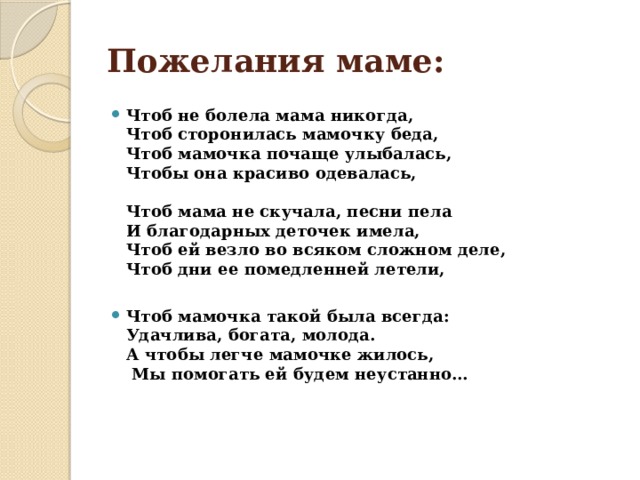 Пожелания маме: Чтоб не болела мама никогда,  Чтоб сторонилась мамочку беда,  Чтоб мамочка почаще улыбалась,  Чтобы она красиво одевалась,   Чтоб мама не скучала, песни пела  И благодарных деточек имела,  Чтоб ей везло во всяком сложном деле,  Чтоб дни ее помедленней летели,  Чтоб мамочка такой была всегда:  Удачлива, богата, молода.  А чтобы легче мамочке жилось,   Мы помогать ей будем неустанно…     
