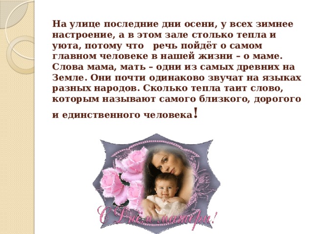 На улице последние дни осени, у всех зимнее настроение, а в этом зале столько тепла и уюта, потому что   речь пойдёт о самом главном человеке в нашей жизни – о маме.  Слова мама, мать – одни из самых древних на Земле. Они почти одинаково звучат на языках разных народов. Сколько тепла таит слово, которым называют самого близкого, дорогого и единственного человека ! 
