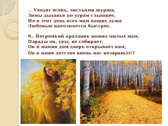 .. Уходит осень, листьями шурша,  Зимы дыханье по утрам слышнее,  Но в этот день всех мам наших душа  Любовью наполняется быстрее.     9.. Негромкий праздник наших милых мам,  Парады он, увы, не собирает,  Он в мамин дом дверь открывает нам,  Он в наше детство вновь нас возвращ ает 