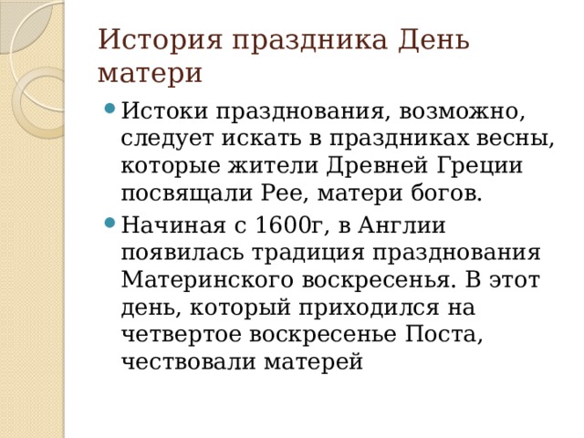История праздника День матери Истоки празднования, возможно, следует искать в праздниках весны, которые жители Древней Греции посвящали Рее, матери богов. Начиная с 1600г, в Англии появилась традиция празднования Материнского воскресенья. В этот день, который приходился на четвертое воскресенье Поста, чествовали матерей 