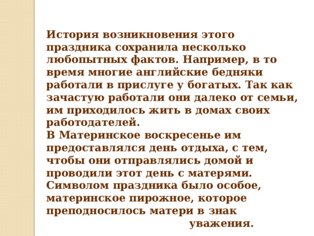 История возникновения этого праздника сохранила несколько любопытных фактов. Например, в то время многие английские бедняки работали в прислуге у богатых. Так как зачастую работали они далеко от семьи, им приходилось жить в домах своих работодателей.  В Материнское воскресенье им предоставлялся день отдыха, с тем, чтобы они отправлялись домой и проводили этот день с матерями. Символом праздника было особое, материнское пирожное, которое преподносилось матери в знак  уважения.    