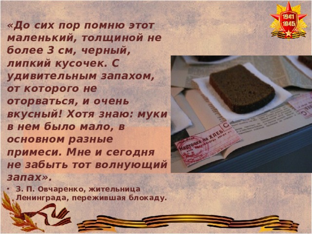 «До сих пор помню этот маленький, толщиной не более 3 см, черный, липкий кусочек. С удивительным запахом, от которого не оторваться, и очень вкусный! Хотя знаю: муки в нем было мало, в основном разные примеси. Мне и сегодня не забыть тот волнующий запах». З. П. Овчаренко, жительница Ленинграда, пережившая блокаду.  