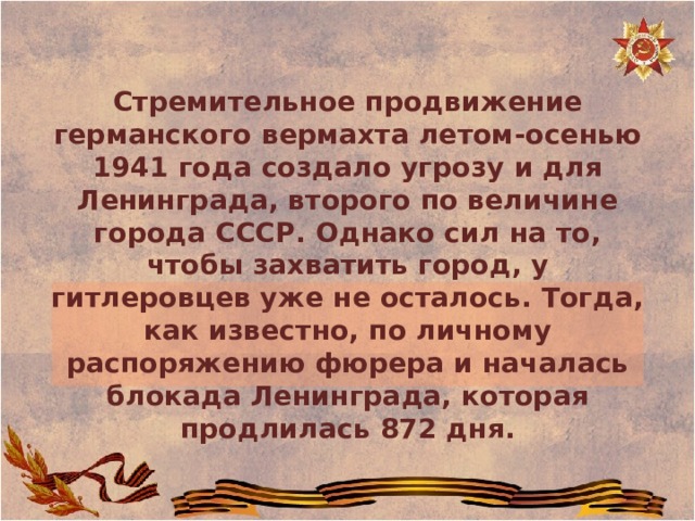 Стремительное продвижение германского вермахта летом-осенью 1941 года создало угрозу и для Ленинграда, второго по величине города СССР. Однако сил на то, чтобы захватить город, у гитлеровцев уже не осталось. Тогда, как известно, по личному распоряжению фюрера и началась блокада Ленинграда, которая продлилась 872 дня. 