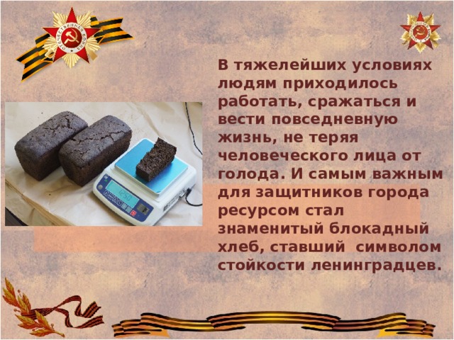 В тяжелейших условиях людям приходилось работать, сражаться и вести повседневную жизнь, не теряя человеческого лица от голода. И самым важным для защитников города ресурсом стал знаменитый блокадный хлеб, ставший символом стойкости ленинградцев. 
