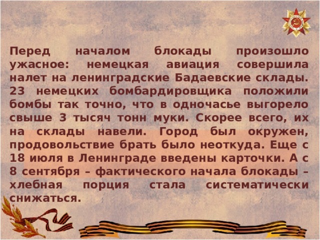 Перед началом блокады произошло ужасное: немецкая авиация совершила налет на ленинградские Бадаевские склады. 23 немецких бомбардировщика положили бомбы так точно, что в одночасье выгорело свыше 3 тысяч тонн муки. Скорее всего, их на склады навели. Город был окружен, продовольствие брать было неоткуда. Еще с 18 июля в Ленинграде введены карточки. А с 8 сентября – фактического начала блокады – хлебная порция стала систематически снижаться. 