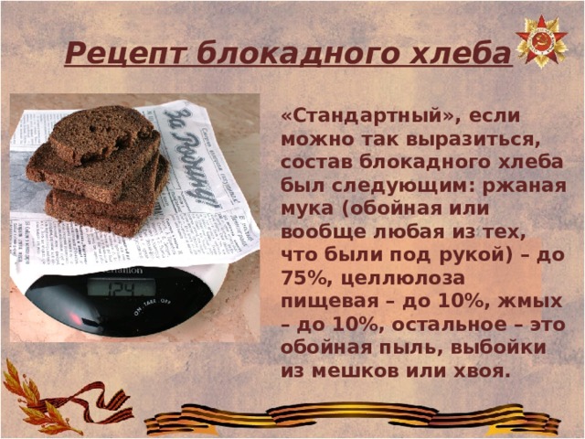  Рецепт блокадного хлеба «Стандартный», если можно так выразиться, состав блокадного хлеба был следующим: ржаная мука (обойная или вообще любая из тех, что были под рукой) – до 75%, целлюлоза пищевая – до 10%, жмых – до 10%, остальное – это обойная пыль, выбойки из мешков или хвоя. 
