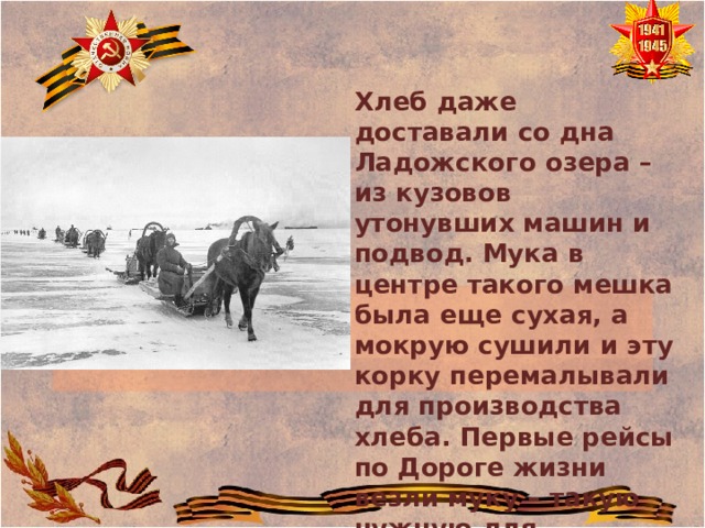 Хлеб даже доставали со дна Ладожского озера – из кузовов утонувших машин и подвод. Мука в центре такого мешка была еще сухая, а мокрую сушили и эту корку перемалывали для производства хлеба. Первые рейсы по Дороге жизни везли муку – такую нужную для блокадного хлеба. 