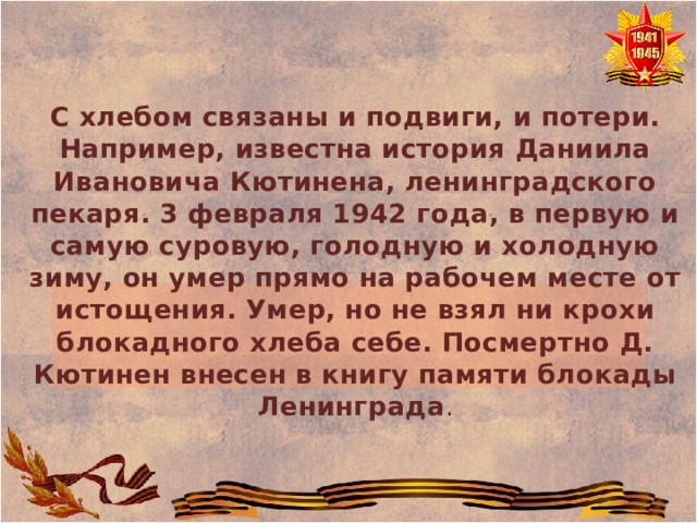  С хлебом связаны и подвиги, и потери. Например, известна история Даниила Ивановича Кютинена, ленинградского пекаря. 3 февраля 1942 года, в первую и самую суровую, голодную и холодную зиму, он умер прямо на рабочем месте от истощения. Умер, но не взял ни крохи блокадного хлеба себе. Посмертно Д. Кютинен внесен в книгу памяти блокады Ленинграда . 