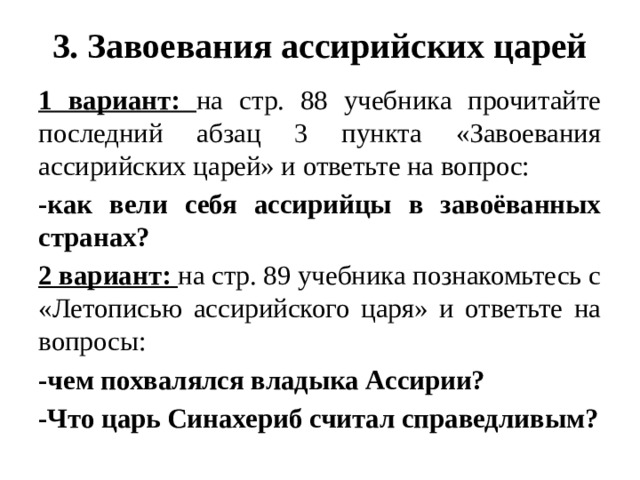 3. Завоевания ассирийских царей 1 вариант: на стр. 88 учебника прочитайте последний абзац 3 пункта «Завоевания ассирийских царей» и ответьте на вопрос: -как вели себя ассирийцы в завоёванных странах? 2 вариант: на стр. 89 учебника познакомьтесь с «Летописью ассирийского царя» и ответьте на вопросы: -чем похвалялся владыка Ассирии? -Что царь Синахериб считал справедливым?  