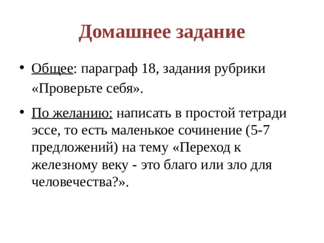 Домашнее задание Общее : параграф 18, задания рубрики «Проверьте себя». По желанию: написать в простой тетради эссе, то есть маленькое сочинение (5-7 предложений) на тему «Переход к железному веку - это благо или зло для человечества?». 