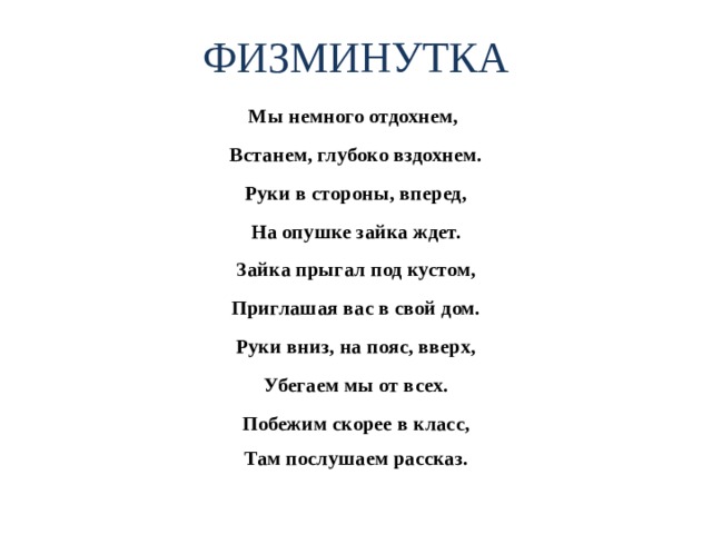 ФИЗМИНУТКА Мы немного отдохнем, Встанем, глубоко вздохнем. Руки в стороны, вперед, На опушке зайка ждет. Зайка прыгал под кустом, Приглашая вас в свой дом. Руки вниз, на пояс, вверх, Убегаем мы от всех. Побежим скорее в класс, Там послушаем рассказ. 