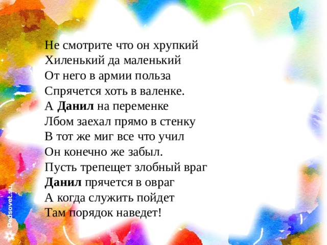 Не смотрите что он хрупкий Хиленький да маленький От него в армии польза Спрячется хоть в валенке. А Данил на переменке Лбом заехал прямо в стенку В тот же миг все что учил Он конечно же забыл. Пусть трепещет злобный враг Данил прячется в овраг А когда служить пойдет Там порядок наведет! 