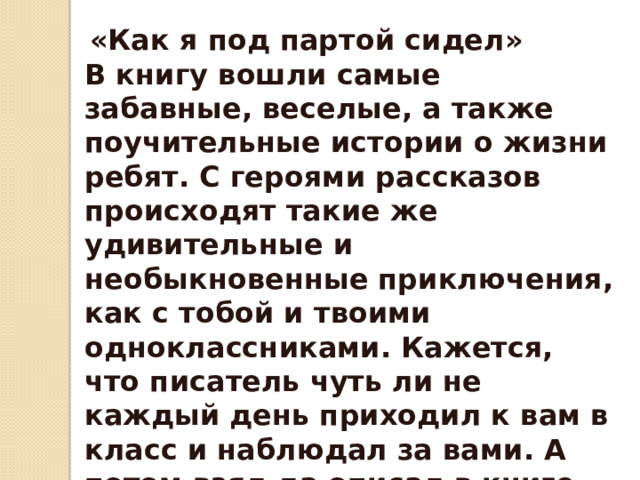  «Как я под партой сидел» В книгу вошли самые забавные, веселые, а также поучительные истории о жизни ребят. С героями рассказов происходят такие же удивительные и необыкновенные приключения, как с тобой и твоими одноклассниками. Кажется, что писатель чуть ли не каждый день приходил к вам в класс и наблюдал за вами. А потом взял да описал в книге. Читая эти рассказы, вы получите огромное удовольствие. 
