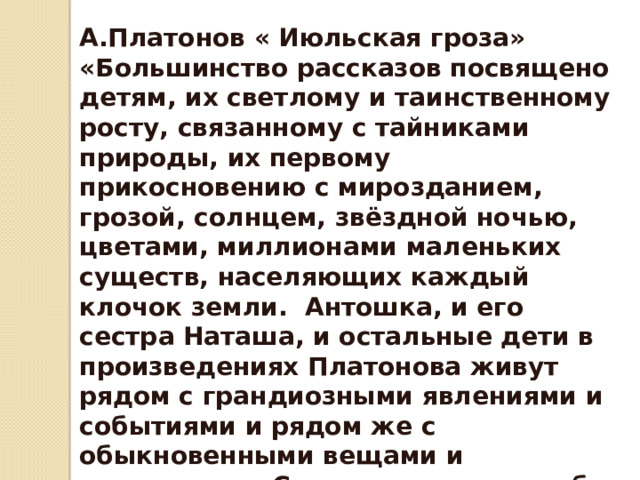 А.Платонов « Июльская гроза»  «Большинство рассказов посвящено детям, их светлому и таинственному росту, связанному с тайниками природы, их первому прикосновению с мирозданием, грозой, солнцем, звёздной ночью, цветами, миллионами маленьких существ, населяющих каждый клочок земли. Антошка, и его сестра Наташа, и остальные дети в произведениях Платонова живут рядом с грандиозными явлениями и событиями и рядом же с обыкновенными вещами и существами. Стараются понять себя и окружающее. 