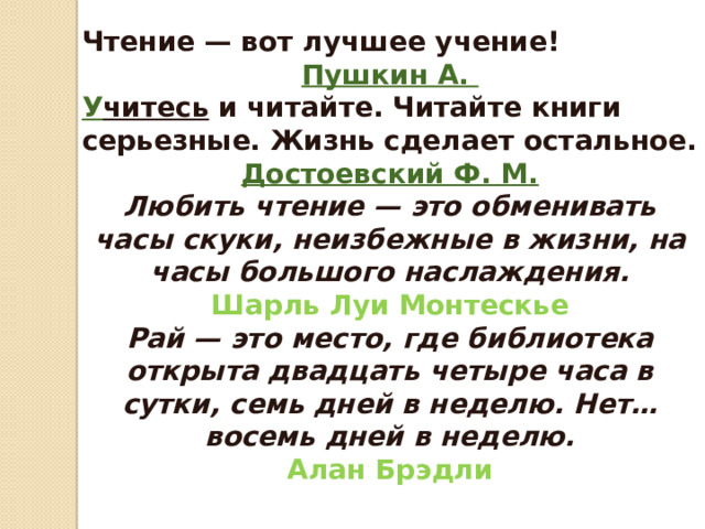 Чтение — вот лучшее учение! Пушкин А.  У читесь   и читайте. Читайте книги серьезные. Жизнь сделает остальное. Достоевский Ф. М . Любить чтение — это обменивать часы скуки, неизбежные в жизни, на часы большого наслаждения.  Шарль Луи Монтескье Рай — это место, где библиотека открыта двадцать четыре часа в сутки, семь дней в неделю. Нет… восемь дней в неделю.  Алан Брэдли 