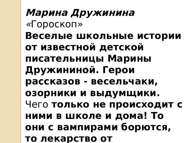 Марина Дружинина « Гороскоп» Веселые школьные истории от известной детской писательницы Марины Дружининой. Герои рассказов - весельчаки, озорники и выдумщики. Чего только не происходит с ними в школе и дома! То они с вампирами борются, то лекарство от контрольной изобретают! 