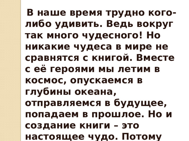   В наше время трудно кого-либо удивить. Ведь вокруг так много чудесного! Но никакие чудеса в мире не сравнятся с книгой. Вместе с её героями мы летим в космос, опускаемся в глубины океана, отправляемся в будущее, попадаем в прошлое. Но и создание книги – это настоящее чудо. Потому что никто и никогда не откроет тайны рождения! Рождения великого слова! 