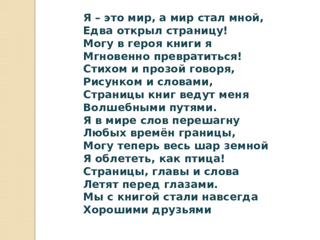 Я – это мир, а мир стал мной,  Едва открыл страницу!  Могу в героя книги я  Мгновенно превратиться!  Стихом и прозой говоря,  Рисунком и словами,  Страницы книг ведут меня  Волшебными путями.  Я в мире слов перешагну  Любых времён границы,  Могу теперь весь шар земной  Я облететь, как птица!  Страницы, главы и слова  Летят перед глазами.  Мы с книгой стали навсегда  Хорошими друзьями   