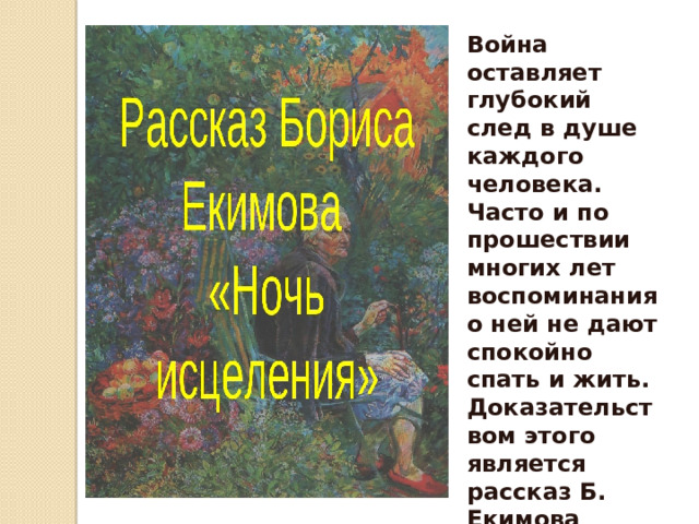Война оставляет глубокий след в душе каждого человека. Часто и по прошествии многих лет воспоминания о ней не дают спокойно спать и жить. Доказательством этого является рассказ Б. Екимова «Ночь исцеления » 
