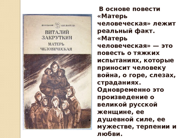  В осно­ве повести «Матерь человеческая» лежит реальный факт.   «Матерь человеческая» — это повесть о тяжких испыта­ниях, которые приносит человеку война, о горе, слезах, стра­даниях. Одновременно это произведение о великой русской женщине, ее душевной силе, ее мужестве, терпении и любви.   