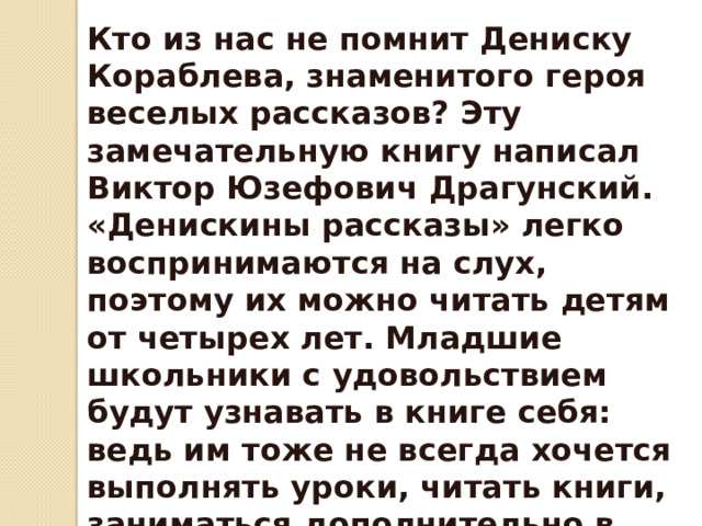 Кто из нас не помнит Дениску Кораблева, знаменитого героя веселых рассказов? Эту замечательную книгу написал Виктор Юзефович Драгунский. «Денискины рассказы» легко воспринимаются на слух, поэтому их можно читать детям от четырех лет. Младшие школьники с удовольствием будут узнавать в книге себя: ведь им тоже не всегда хочется выполнять уроки, читать книги, заниматься дополнительно в летние каникулы, когда на улице жарко и все приятели играют во дворе . 