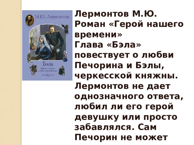 Лермонтов М.Ю. Роман «Герой нашего времени» Глава «Бэла» повествует о любви Печорина и Бэлы, черкесской княжны. Лермонтов не дает однозначного ответа, любил ли его герой девушку или просто забавлялся. Сам Печорин не может понять, насколько сильны были его чувства . 