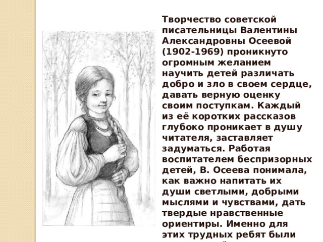 Творчество советской писательницы Валентины Александровны Осеевой (1902-1969) проникнуто огромным желанием научить детей различать добро и зло в своем сердце, давать верную оценку своим поступкам. Каждый из её коротких рассказов глубоко проникает в душу читателя, заставляет задуматься. Работая воспитателем беспризорных детей, В. Осеева понимала, как важно напитать их души светлыми, добрыми мыслями и чувствами, дать твердые нравственные ориентиры. Именно для этих трудных ребят были написаны её первые сказки и рассказы, которые впоследствии завоевали сердца многих юных читателей. 