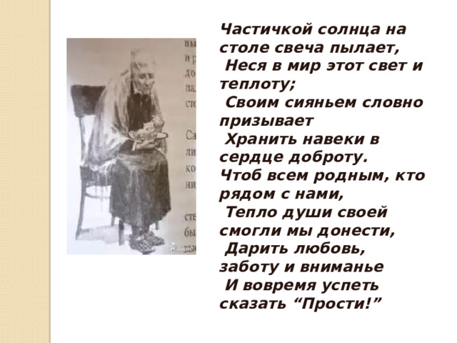 Частичкой солнца на столе свеча пылает,   Неся в мир этот свет и теплоту;   Своим сияньем словно призывает   Хранить навеки в сердце доброту. Чтоб всем родным, кто рядом с нами,   Тепло души своей смогли мы донести,   Дарить любовь, заботу и вниманье   И вовремя успеть сказать “Прости!”   