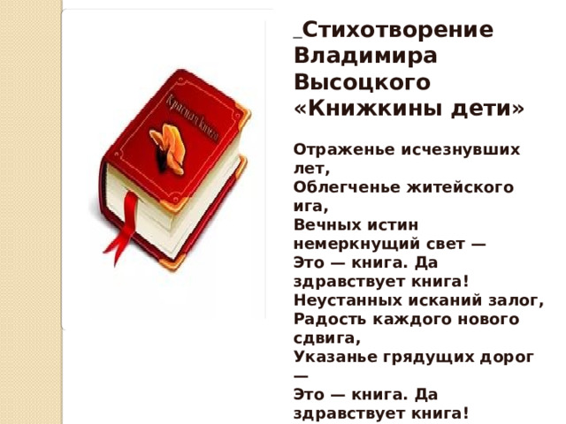  Стихотворение Владимира Высоцкого «Книжкины дети»  Отраженье исчезнувших лет, Облегченье житейского ига, Вечных истин немеркнущий свет — Это — книга. Да здравствует книга! Неустанных исканий залог, Радость каждого нового сдвига, Указанье грядущих дорог — Это — книга. Да здравствует книга! Чистых радостей светлый исток, Закрепленье счастливого мига, Лучший друг, если ты одинок, — Это — книга. Да здравствует книга 