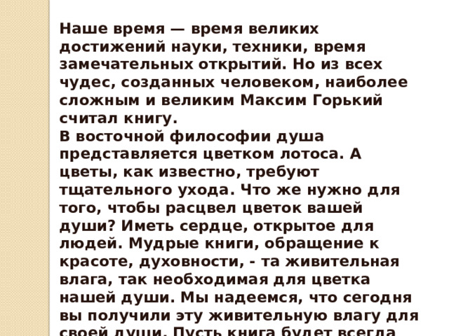 Наше время — время великих достижений науки, техники, время замечательных открытий. Но из всех чудес, созданных человеком, наиболее сложным и великим Максим Горький считал книгу. В восточной философии душа представляется цветком лотоса. А цветы, как известно, требуют тщательного ухода. Что же нужно для того, чтобы расцвел цветок вашей души? Иметь сердце, открытое для людей. Мудрые книги, обращение к красоте, духовности, - та живительная влага, так необходимая для цветка нашей души. Мы надеемся, что сегодня вы получили эту живительную влагу для своей души. Пусть книга будет всегда вашим другом, советчиком. Наша конкурсная программа подошла к завершению. Но огонь звучащего Слова – не погас. 