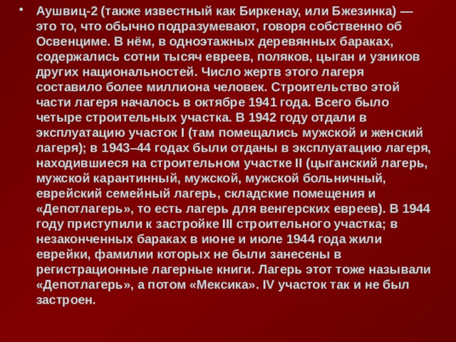 Аушвиц-2 (также известный как Биркенау, или Бжезинка) — это то, что обычно подразумевают, говоря собственно об Освенциме. В нём, в одноэтажных деревянных бараках, содержались сотни тысяч евреев, поляков, цыган и узников других национальностей. Число жертв этого лагеря составило более миллиона человек. Строительство этой части лагеря началось в октябре 1941 года. Всего было четыре строительных участка. В 1942 году отдали в эксплуатацию участок I (там помещались мужской и женский лагеря); в 1943–44 годах были отданы в эксплуатацию лагеря, находившиеся на строительном участке II (цыганский лагерь, мужской карантинный, мужской, мужской больничный, еврейский семейный лагерь, складские помещения и «Депотлагерь», то есть лагерь для венгерских евреев). В 1944 году приступили к застройке III строительного участка; в незаконченных бараках в июне и июле 1944 года жили еврейки, фамилии которых не были занесены в регистрационные лагерные книги. Лагерь этот тоже называли «Депотлагерь», а потом «Мексика». IV участок так и не был застроен. 