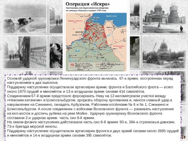 Основой ударной группировки Ленинградского фронта являлась  67-я армия, построенная перед наступлением в два эшелона. Поддержку наступления осуществляли артиллерия армии, фронта и Балтийского флота — всего около 1870 орудий и миномётов  и 13-я воздушная армия силами 414 самолётов. Соединениям 67-й армии предстояло форсировать Неву на 12-километровом участке между «Невским пятачком» и Шлиссельбургом, прорвать оборону противника и, нанося главный удар в направлении на Синявино, овладеть Арбузовом, Рабочими посёлками № 6 и № 1, Синявино и Шлиссельбургом. А после соединения с войсками Волховского фронта — развивать наступление на юго-восток и достичь рубежа на реке Мойке . . Ударную группировку Волховского фронта составили 2-я ударная армия часть сил 8-й армии. На левом фланге наступления действовала часть сил 8-й армии: 80-я, 364-я стрелковые дивизии, 73-я бригада морской пехоты. Поддержку наступления осуществляли артиллерия фронта и двух армий силами около 2885 орудий и миномётов и 14-я воздушная армия силами 395 самолётов. 