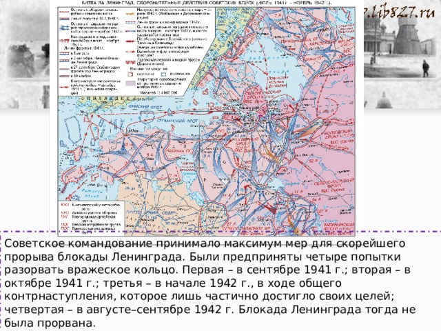 Советское командование принимало максимум мер для скорейшего прорыва блокады Ленинграда. Были предприняты четыре попытки разорвать вражеское кольцо. Первая – в сентябре 1941 г.; вторая – в октябре 1941 г.; третья – в начале 1942 г., в ходе общего контрнаступления, которое лишь частично достигло своих целей; четвертая – в августе–сентябре 1942 г. Блокада Ленинграда тогда не была прорвана. 