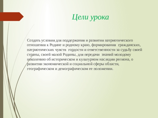 Цели урока Cоздать условия для поддержания и развития патриотического отношения к Родине и родному краю, формирования гражданских, патриотических чувств гордости и ответственности за судьбу своей страны, своей малой Родины, для передачи знаний молодому поколению об историческом и культурном наследии региона, о развитии экономической и социальной сферы области, географическом и демографическом ее положении. 