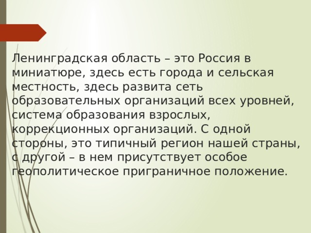  Ленинградская область – это Россия в миниатюре, здесь есть города и сельская местность, здесь развита сеть образовательных организаций всех уровней, система образования взрослых, коррекционных организаций. С одной стороны, это типичный регион нашей страны, с другой – в нем присутствует особое геополитическое приграничное положение.   
