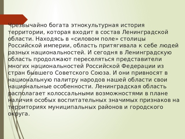  Чрезвычайно богата этнокультурная история территории, которая входит в состав Ленинградской области. Находясь в «силовом поле» столицы Российской империи, область притягивала к себе людей разных национальностей. И сегодня в Ленинградскую область продолжают переселяться представители многих национальностей Российской Федерации из стран бывшего Советского Союза. И они привносят в национальную палитру народов нашей области свои национальные особенности. Ленинградская область располагает колоссальными возможностями в плане наличия особых воспитательных значимых признаков на территориях муниципальных районов и городского округа.   
