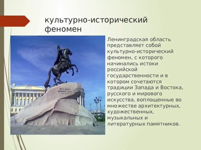 культурно-исторический феномен Ленинградская область представляет собой культурно-исторический феномен, с которого начинались истоки российской государственности и в котором сочетаются традиции Запада и Востока, русского и мирового искусства, воплощенные во множестве архитектурных, художественных, музыкальных и литературных памятников. 