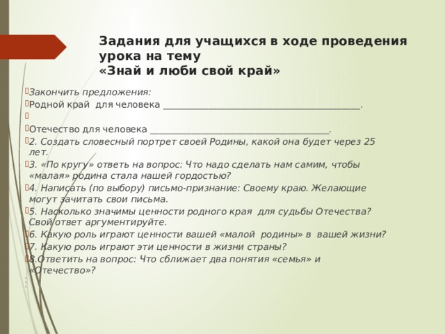 Задания для учащихся в ходе проведения урока на тему  «Знай и люби свой край»   Закончить предложения: Родной край для человека ___________________________________________.   Отечество для человека _______________________________________. 2. Создать словесный портрет своей Родины, какой она будет через 25 лет. 3. «По кругу» ответь на вопрос: Что надо сделать нам самим, чтобы «малая» родина стала нашей гордостью? 4. Написать (по выбору) письмо-признание: Своему краю. Желающие могут зачитать свои письма. 5. Насколько значимы ценности родного края для судьбы Отечества? Свой ответ аргументируйте. 6. Какую роль играют ценности вашей «малой родины» в вашей жизни? 7. Какую роль играют эти ценности в жизни страны? 8.Ответить на вопрос: Что сближает два понятия «семья» и «Отечество»?         